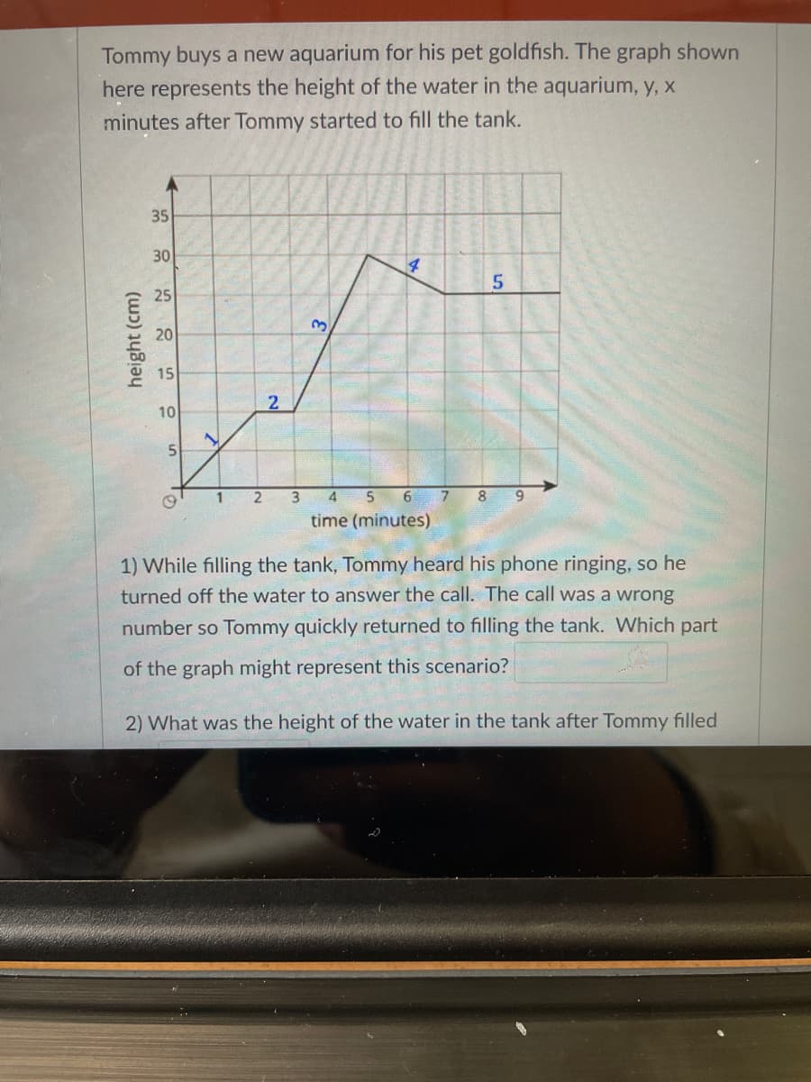 Tommy buys a new aquarium for his pet goldfish. The graph shown
here represents the height of the water in the aquarium, y, x
minutes after Tommy started to fill the tank.
35
30
25
20
15
2
10
5|
3
4
6.
7.
8.
9.
time (minutes)
1) While filling the tank, Tommy heard his phone ringing, so he
turned off the water to answer the call. The call was a wrong
number so Tommy quickly returned to filling the tank. Which part
of the graph might represent this scenario?
2) What was the height of the water in the tank after Tommy filled
height (cm)
