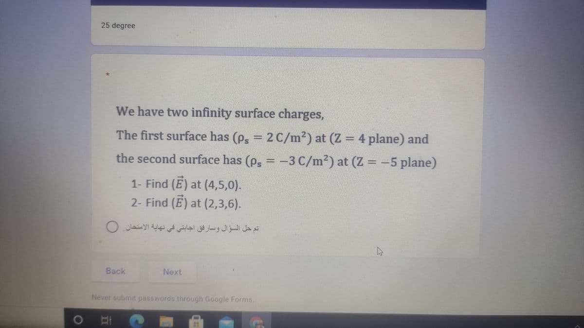 25 degree
We have two infinity surface charges,
The first surface has (p, = 2 C/m²) at (Z = 4 plane) and
the second surface has (p, =-3 C/m²) at (Z = -5 plane)
1- Find (E) at (4,5,0).
2- Find (E) at (2,3,6).
تم حل السؤال وسارفق اجابتي في نهاية الاستحان O
Back
Next
Never submit passwords through Google Forms.
