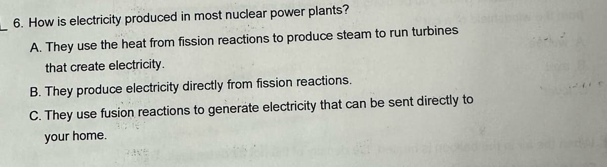 6. How is electricity produced in most nuclear power plants?
A. They use the heat from fission reactions to produce steam to run turbines
that create electricity.
B. They produce electricity directly from fission reactions.
C. They use fusion reactions to generate electricity that can be sent directly to
your home.