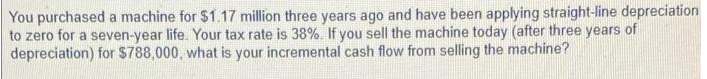 You purchased a machine for $1.17 million three years ago and have been applying straight-line depreciation
to zero for a seven-year life. Your tax rate is 38%. If you sell the machine today (after three years of
depreciation) for $788,000, what is your incremental cash flow from selling the machine?