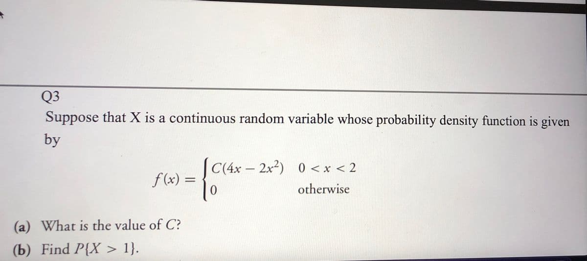 Q3
Suppose that X is a continuous random variable whose probability density function is given
by
C(4x - 2x2) 0 <x < 2
f (x) =
0
otherwise
(a) What is the value of C?
(b) Find P{X > 1}.
