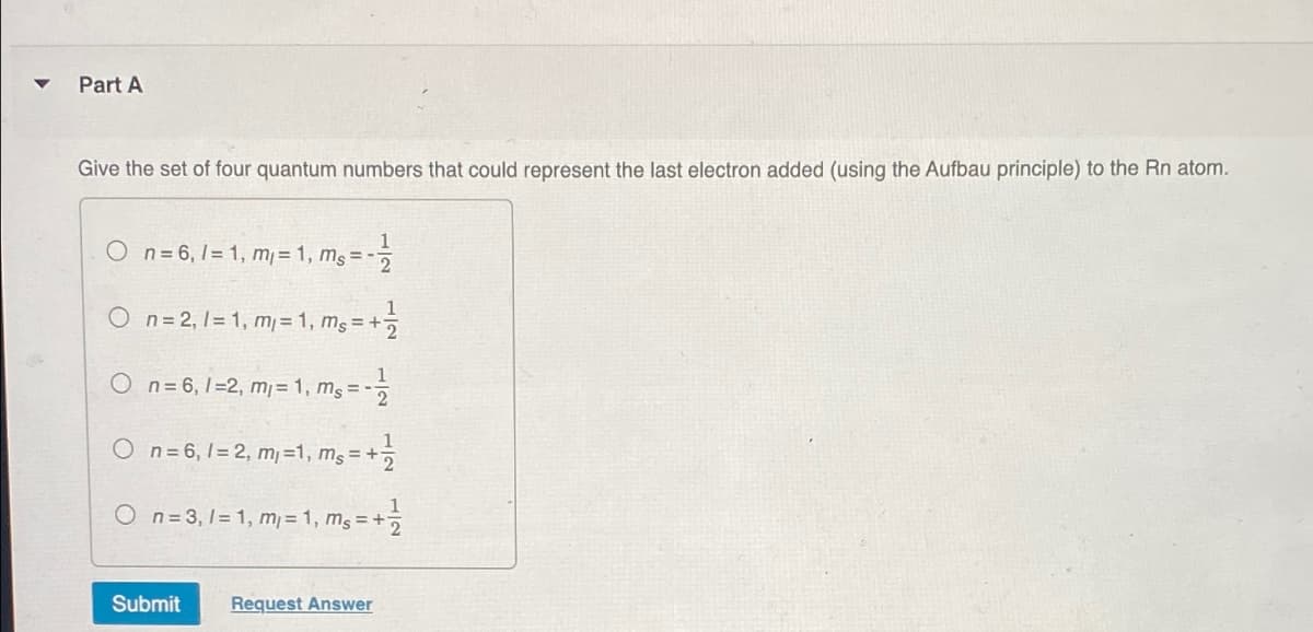 Part A
Give the set of four quantum numbers that could represent the last electron added (using the Aufbau principle) to the Rn atom.
On=6, 1=1, m = 1, ms=
On = 2, 1=1, m=1,ms = +
1
1
1
On=6, 1-2, m₁ = 1, ms=-
2
1
On=6, 1=2, m₁ =1, ms = +
On=3, 1=1, m₁ = 1, ms = +7
Submit
Request Answer