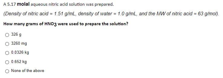 A 5.17 molal aqueous nitric acid solution was prepared.
(Density of nitric acid = 1.51 g/mL, density of water = 1.0 g/mL, and the MW of nitric acid = 63 g/mol).
How many grams of HNO3 were used to prepare the solution?
326 g
3260 mg
0.0326 kg
O 0.652 kg
O None of the above
