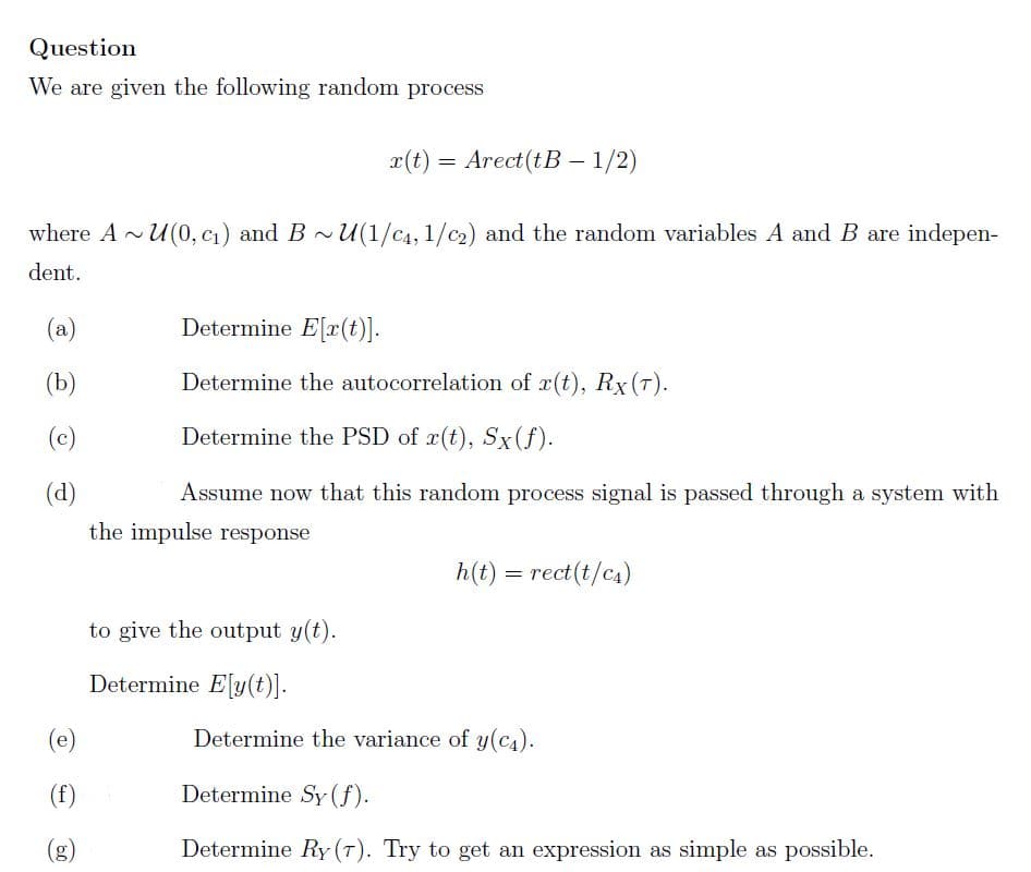 Question
We are given the following random process
r(t) = Arect(tB – 1/2)
where A - U(0, c1) and B ~U(1/C4, 1/c2) and the random variables A and B are indepen-
dent.
(a)
Determine E[r(t)].
(b)
Determine the autocorrelation of r(t), Rx(T).
(c)
Determine the PSD of x(t), Sx(f).
(d)
Assume now that this random process signal is passed through a system with
the impulse response
h(t) = rect(t/c4)
to give the output y(t).
Determine E[y(t)].
(e)
Determine the variance of y(c4).
(f)
Determine Sy(f).
(g)
Determine Ry (T). Try to get an expression as simple as possible.
