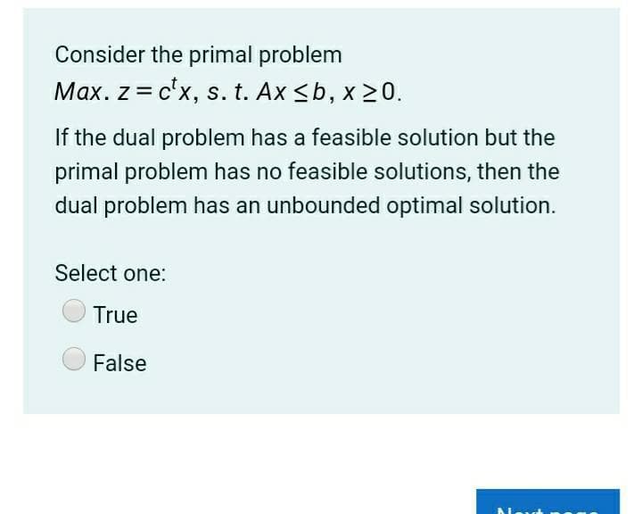 Consider the primal problem
Max. z = c'x, s. t. Ax <b, x 20.
If the dual problem has a feasible solution but the
primal problem has no feasible solutions, then the
dual problem has an unbounded optimal solution.
Select one:
True
False
