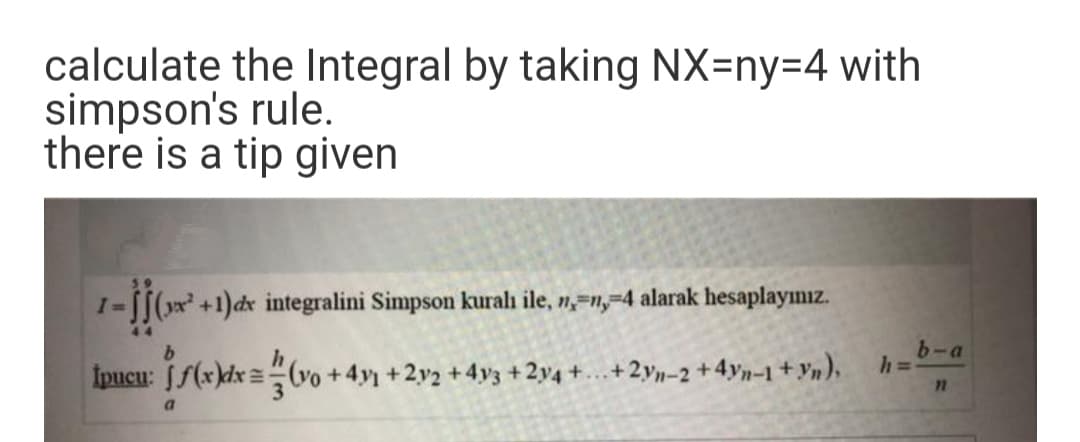 calculate the Integral by taking NX=ny%3D4 with
simpson's rule.
there is a tip given
I=[[(x +1)dx integralini Simpson kuralı ile, n,=n,=4 alarak hesaplayımız.
b-a
Ipucu: [f(x)dx =vo +4y +2v2 +4v3 +2y4 +...+2yn-2 +4yn-1 + Yn).
a.
