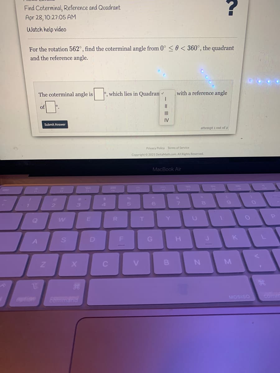 Find Coterminal, Reference and Quadrant
Apr 28, 10:27:05 AM
Watch help video
For the rotation 562°, find the coterminal angle from 0° < 0 < 360°, the quadrant
and the reference angle.
The coterminal angle is
0, which lies in Quadran
with a reference angle
of
II
IV
Submit Answer
attempt i out of 2
Privacy Policy Terms of Service
Copyright © 2021 DeltaMath.com. All Rights Reserved.
МacВook Air
3.
4.
5
| 7 8
R
Y U O
D
K
A
V
MOSISO
comm
option
E8mmand
