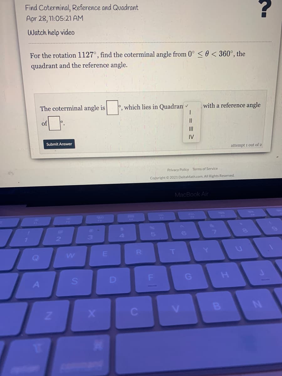 Find Coterminal, Reference and Quadrant
Apr 28, 11:05:21 AM
Watch help video
For the rotation 1127°, find the coterminal angle from 0° < 0 < 360°, the
quadrant and the reference angle.
The coterminal angle is
0, which lies in Quadran
with a reference angle
of
II
IV
Submit Answer
attempt 1 out of 2
Privacy Policy Terms of Service
Copyright © 2021 DeltaMath.com. All Rights Reserved.
MacBook Air
888
PA
FO
24
4.
6.
Q
R
Y]
D
C
B
pan
