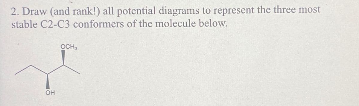 2. Draw (and rank!) all potential diagrams to represent the three most
stable C2-C3 conformers of the molecule below.
OH
OCH3