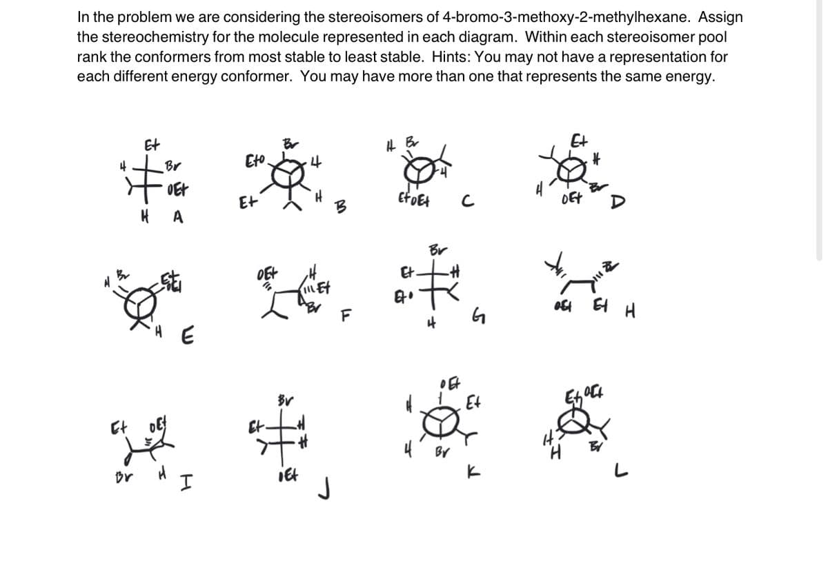 In the problem we are considering the stereoisomers of 4-bromo-3-methoxy-2-methylhexane. Assign
the stereochemistry for the molecule represented in each diagram. Within each stereoisomer pool
rank the conformers from most stable to least stable. Hints: You may not have a representation for
each different energy conformer. You may have more than one that represents the same energy.
41 B2₂
Et
Br
OEt
HA
HE
Eto
Et
DE+
"
Br
4
BV
Et
* #
Br
I
¡Et
Ht Br
Eto Et
Et
Et
H
4
Br
#
o Et
с
G
Et
4
E+
DEX
off
#
Et H
Exact