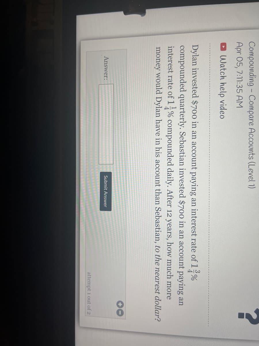Compounding - Compare Accounts (Level 1)
Apr 05, 7:11:35 AM
O Watch help video
Dylan invested $700 in an account paying an interest rate of1 %
compounded quarterly. Sebastian invested $700 in an account paying an
interest rate of 1% compounded daily. After 12 years, how much more
money would Dylan have in his account than Sebastian, to the nearest dollar?
Answer:
Submit Answer
attempt 1 out of 2
