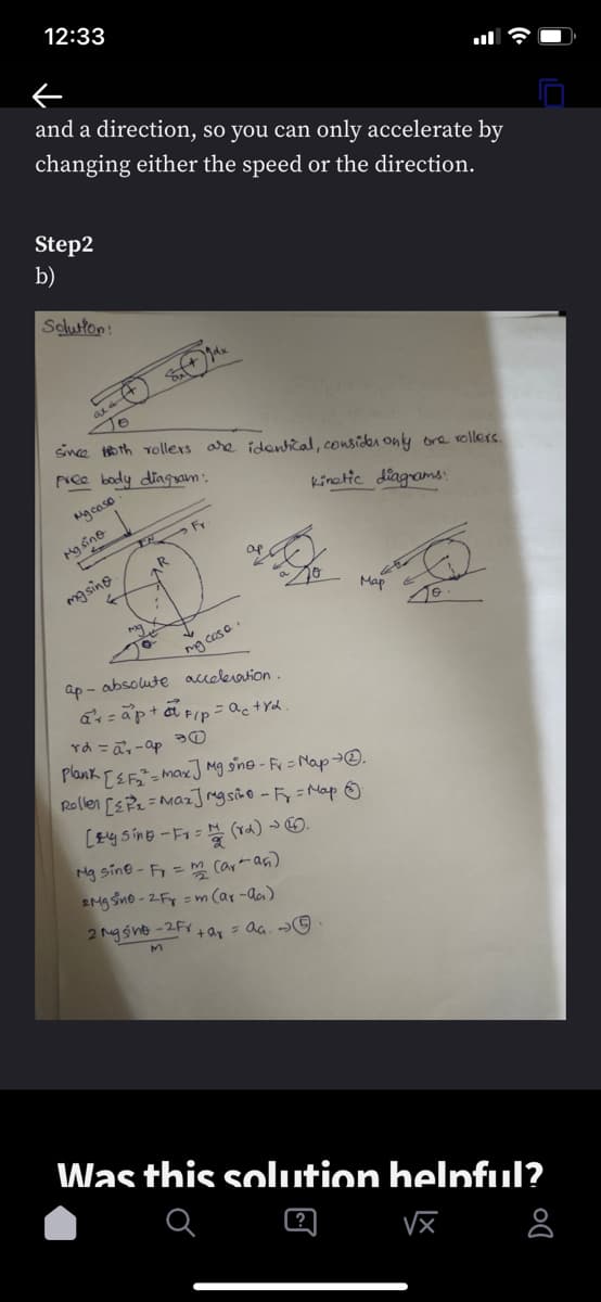 12:33
and a direction, so you can only accelerate by
changing either the speed or the direction.
Step2
b)
Solution:
#
My sinu
To
since th rollers are identical, consider only one rollers.
free body diagram:
My caso
kinetic diagrams:
masing.
←
Suf+Jdx
IN Fr
R
ma
:
my case.
ap- absolute acceleration.
ar=ap+a F/p = actrd.
Map
rd=a²-ap
Plank [ {F₂2² = max] Mg sine - Fr = Map → 2.
Rollen [₁=Maz] rgsino - F₂ = Map &
[sing-Fr=
Mg sine-Fr = m (ar-an)
2MgSino-2F = m (ar-aa)
2 mgsint-2Fv+ar = aa. →.
Fr= (rd).
Was this solution helpful?
√x
Do
8