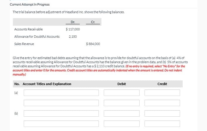 Current Attempt in Progress
The trial balance before adjustment of Headland inc. shows the following balances.
Dr.
Accounts Receivable
$ 117,000
Allowance for Doubtful Accounts
2,150
$ 884,000
Sales Revenue
Give the entry for estimated bad debts assuming that the allowance is to provide for doubtful accounts on the basis of (a) 4% of
accounts receivable assuming Allowance for Doubtful Accounts has the balance given in the problem data, and (b) 5% of accounts
receivable assuming Allowance for Doubtful Accounts has a $ 2,110 credit balance. (If no entry is required, select "No Entry" for the
account titles and enter O for the amounts. Credit account titles are automatically indented when the amount is entered. Do not indent
manually.)
No. Account Titles and Explanation
Debit
Credit
(a)
(b)
