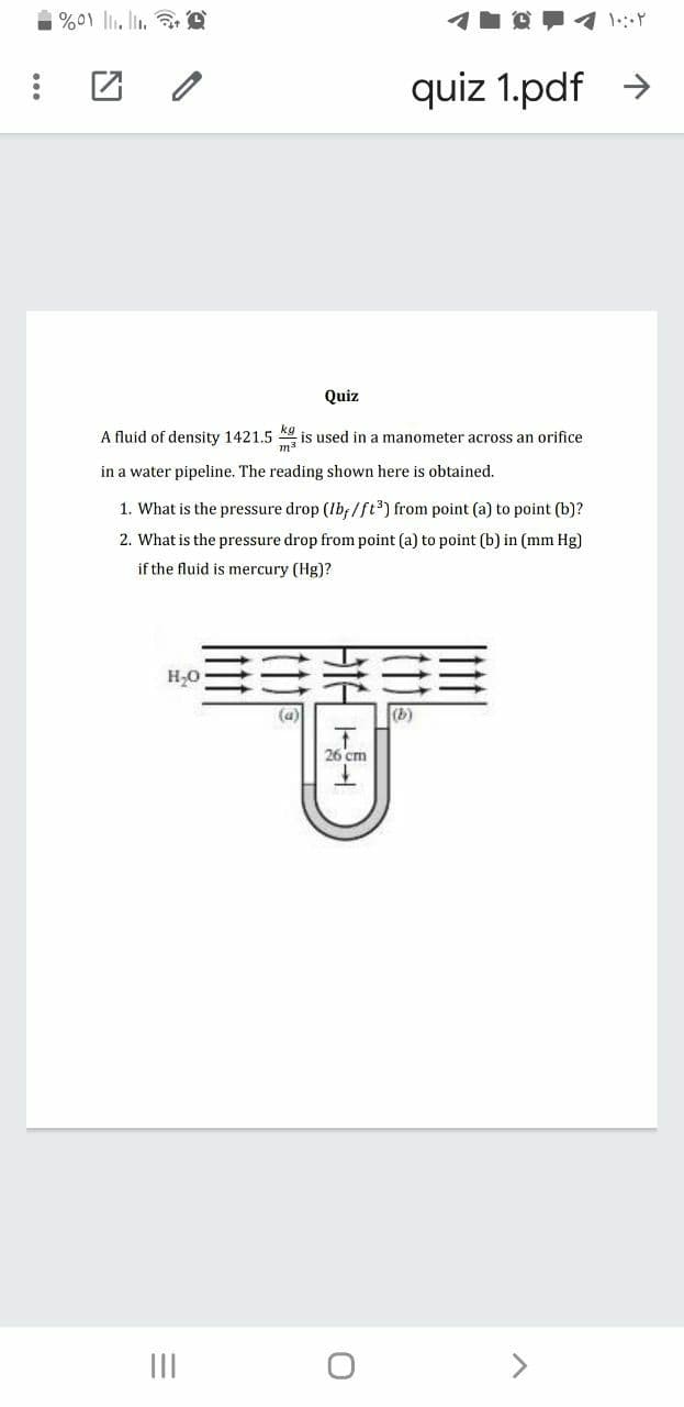 %01 lli. lin. e
quiz 1.pdf >
Quiz
A fluid of density 1421.5
is used in a manometer across an orifice
in a water pipeline. The reading shown here is obtained.
1. What is the pressure drop (Ib;/ft³) from point (a) to point (b)?
2. What is the pressure drop from point (a) to point (b) in (mm Hg)
if the fluid is mercury (Hg)?
(a)
(b)
26 cm
II
