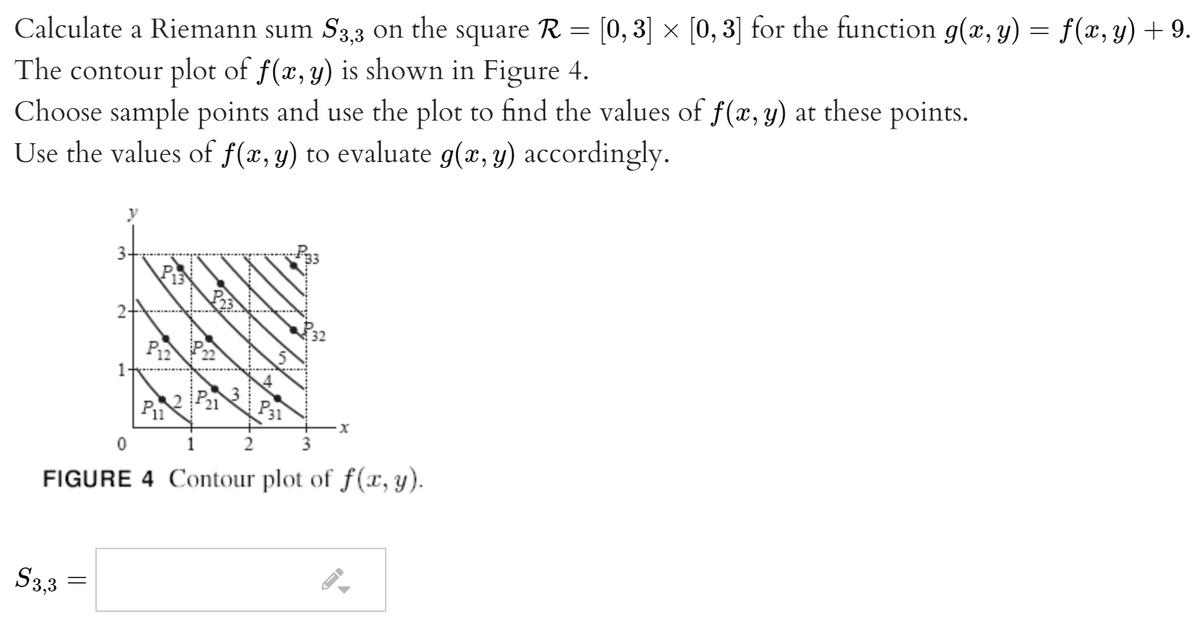 Calculate a Riemann sum S3.3 on the square R = [0, 3] × [0, 3] for the function g(x, y) = f(x,y) + 9.
The contour plot of f(x, y) is shown in Figure 4.
Choose sample points and use the plot to find the values of f(x, y) at these points.
Use the values of f(x, y) to evaluate g(x, y) accordingly.
3-
33
2-
32
P P2
P
P31
1
2
3
FIGURE 4 Contour plot of f(x, y).
S33
1.
