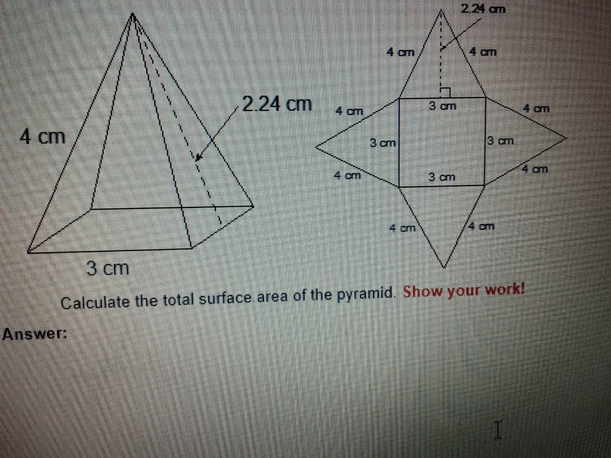 2.24 cm
4 cm
4 cm
2.24 cm
3 cm
4 cm
4 cm
3 cm
4 cm
3 cm
4 cm
4 cm
3 cm
4 cm
4 cm
3 сm
Calculate the total surface area of the pyramid. Show your work!
Answer:
