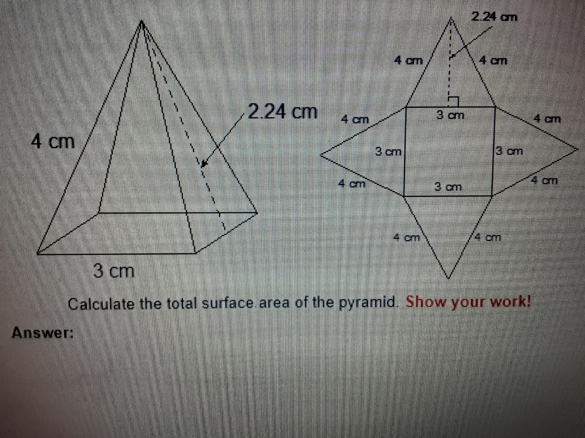2.24 cm
4 cm
4 cm
2.24 cm
3 cm
4 cm
4 cm
3 cm
4 cm
3 cm
4 cm
4 cm
3 cm
4 cm
4 cm
3 cm
Calculate the total surface area of the pyramid. Show your work!
Answer:
