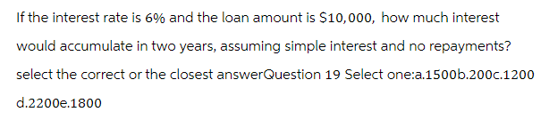 If the interest rate is 6% and the loan amount is $10,000, how much interest
would accumulate in two years, assuming simple interest and no repayments?
select the correct or the closest answerQuestion 19 Select one:a.1500b.200c.1200
d.2200e.1800