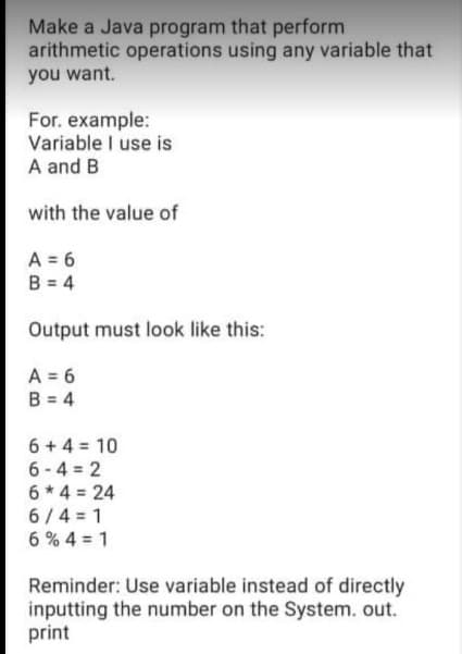 Make a Java program that perform
arithmetic operations using any variable that
you want.
For. example:
Variable I use is
A and B
with the value of
A = 6
B = 4
Output must look like this:
A = 6
B = 4
6 + 4 = 10
6-4 = 2
6 * 4 = 24
6/4 = 1
6 % 4 = 1
Reminder: Use variable instead of directly
inputting the number on the System. out.
print
