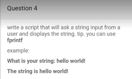 Question 4
write a script that will ask a string input from a
user and displays the string. tip. you can use
fprintf
example:
What is your string: hello world!
The string is hello world!
