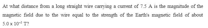 At what distance from a long straight wire carrying a current of 7.5 A is the magnitude of the
magnetic field due to the wire equal to the strength of the Earth's magnetic field of about
5.0 x 10-5 T?
