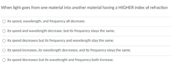 When light goes from one material into another material having a HIGHER index of refraction
O its speed, wavelength, and frequency all decrease.
O its speed and wavelength decrease, but its frequency stays the same.
its speed decreases but its frequency and wavelength stay the same.
O its speed increases, its wavelength decreases, and its frequency stays the same.
its speed decreases but its wavelength and frequency both increase.
