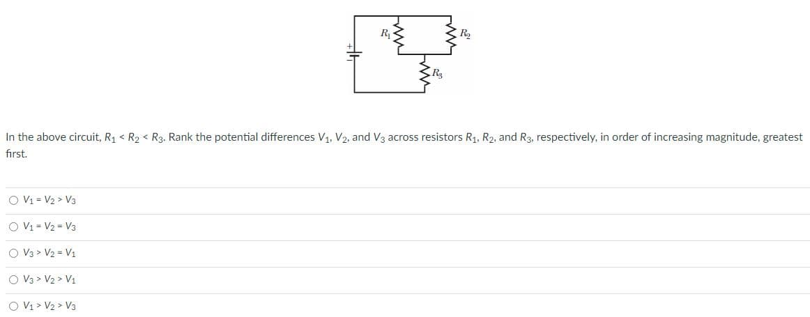 R
R2
In the above circuit, R1 < R2 < R3. Rank the potential differences V1. V2, and V3 across resistors R1, R2, and R3, respectively, in order of increasing magnitude, greatest
first.
O V1 = V2 > V3
O V1 = V2 = V3
O V3 > V2 = V1
O V3 > V2 > V1
O V1 > V2 > V3
