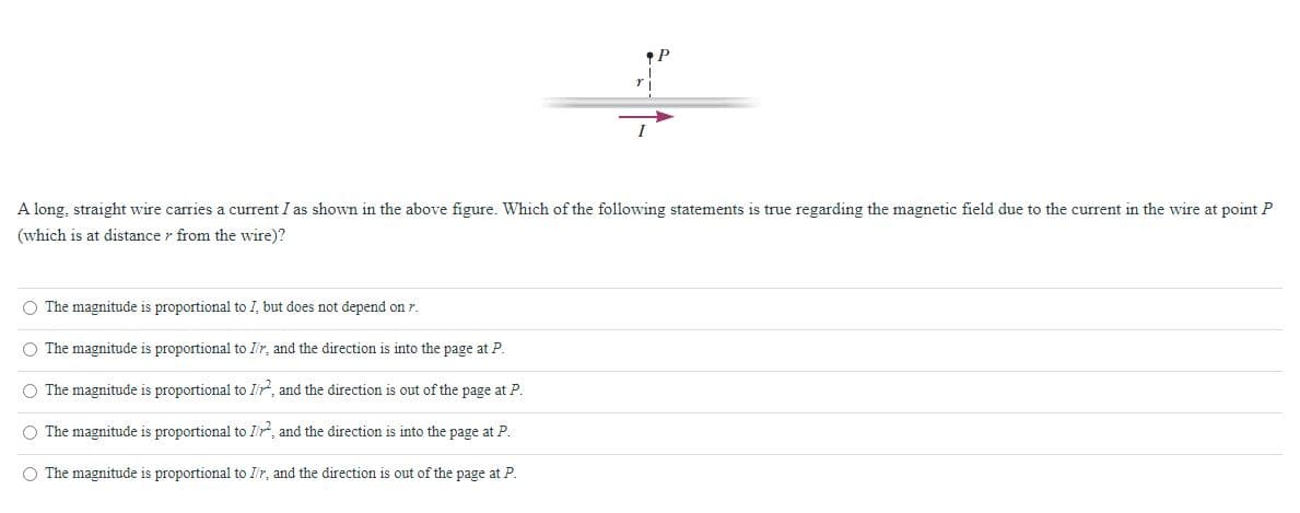 I
A long, straight wire carries a current I as shown in the above figure. Which of the following statements is true regarding the magnetic field due to the current in the wire at point P
(which is at distance r from the wire)?
O The magnitude is proportional to I, but does not depend on r.
O The magnitude is proportional to I'r, and the direction is into the page at P.
O The magnitude is proportional to I'r, and the direction is out of the page at P.
O The magnitude is proportional to I'r, and the direction is into the page at P.
O The magnitude is proportional to I'r, and the direction is out of the page at P.
