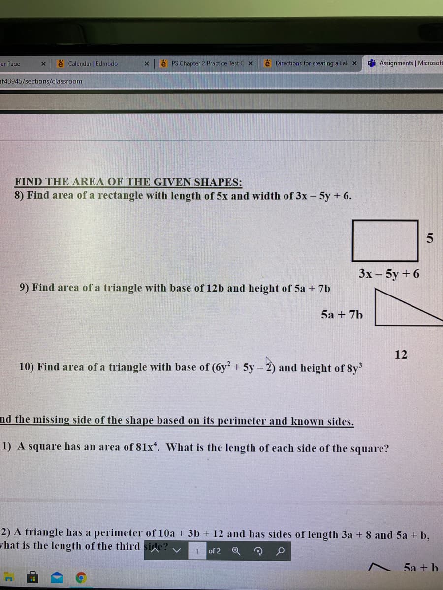 er Page
e Calendar | Edmodo
e PS Chapter 2 Practice Test C x
e Directions for creating a Fak x
i Assignments | Microsoft
af43945/sections/classroom
FIND THE AREA OF THE GIVEN SHAPES:
8) Find area of a rectangle with length of 5x and width of 3x - 5y + 6.
Зх- 5у + 6
9) Find area of a triangle with base of 12b and height of 5a + 7b
5а + 7b
12
10) Find area of a triangle with base of (6y + 5y –
-2) and height of 8y
nd the missing side of the shape based on its perimeter and known sides.
1) A square has an area of 81x*. What is the length of each side of the square?
2) A triangle has a perimeter of 10a + 3b + 12 and has sides of length 3a + 8 and 5a + b,
vhat is the length of the third
1 of 2
5а + h
