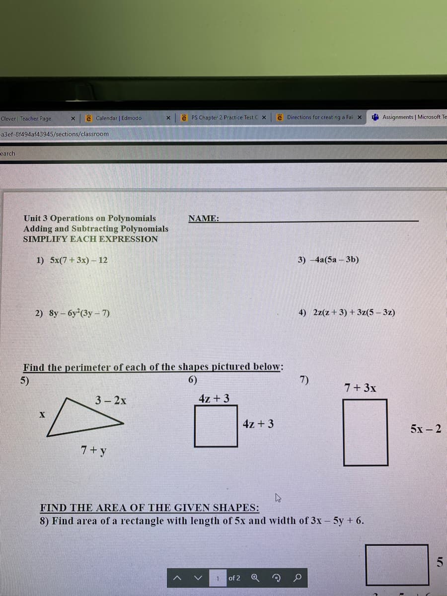 Clever| Teacher Page
e Calendar | Edmodo
e PS Chapter 2 Practice Test C x
ë Directions for creating a Fak x
i Assignments | Microsoft Te
a3ef-8f494af43945/sections/classroom
earch
Unit 3 Operations on Polynomials
Adding and Subtracting Polynomials
SIMPLIFY EACH EXPRESSION
NAME:
1) 5x(7+ 3x) – 12
3) -4а(5а-3b)
2) 8y- 6y (3y-7)
4) 2z(z+ 3) + 3z(5 – 3z)
Find the perimeter of each of the shapes pictured below:
5)
6)
7)
7+3x
3- 2х
4z + 3
4z + 3
5х- 2
7+y
FIND THE AREA OF THE GIVEN SHAPES:
8) Find area of a rectangle with length of 5x and width of 3x - 5y + 6.
of 2
