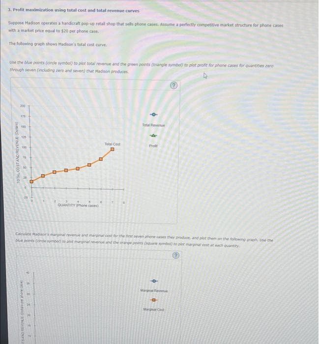 3. Profit maximization using total cost and total revenue curves
Suppose Madison operates a handicraft pop-up retall shop that sells phone cases. Assume a perfectly competitive market structure for phone cases
with a market price equal to $20 per phone case.
The following graph shows Madison's total cost curve.
Use the blue points (circle symbol) to plot total revenue and the green points (triangle symbol) to plot profit for phone cases for quantities zero
through seven (including zero and seven) that Madison produces
TOTAL COST AND REVENUE (Dellan)
REB582.
179
150
TSAND REVENUE (Dotars per phone case)
6
D
SARRE
0
D
Q
QUANTITY (Phone cases)
•
Total Cost
Total Revenue
Calculate Madison's marginal revenue and marginal cost for the first seven phone cases they produce, and plot them on the following graph, Use the
blue points (circle symbol) to plot marginal revenue and the orange points (square symbo) to plot marginal cost at each quantity
(?)
4
Prof
Marge Reven
-0-
Marginal Cost