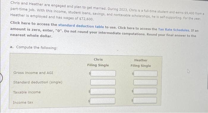 Chris and Heather are engaged and plan to get married. During 2023, Chris is a full-time student and earns $9,400 from a
part-time job. With this income, student loans, savings, and nontaxable scholarships, he is self-supporting. For the year,
Heather is employed and has wages of $72,600.
Click here to access the standard deduction table to use. Click here to access the Tax Rate Schedules. If an
amount is zero, enter, "0". Do not round your intermediate computations. Round your final answer to the
nearest whole dollar.
a. Compute the following:
Gross income and AGI
Standard deduction (single)
Taxable income
Income tax
Chris
Filing Single
Heather
Filing Single