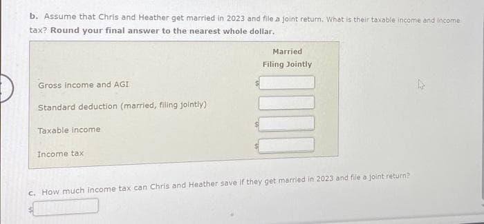 b. Assume that Chris and Heather get married in 2023 and file a joint return. What is their taxable income and Income
tax? Round your final answer to the nearest whole dollar.
Gross income and AGI
Standard deduction (married, filing jointly)
Taxable income
Income tax
$
Married
Filing Jointly
c. How much income tax can Chris and Heather save if they get married in 2023 and file a joint return?