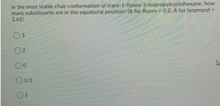 In the most stable chair conformation of trans-1-fluoro-3-isopropylcyclohexane, how
many substituents are in the equatorial position? (A for fluoro= 0.2, A for isopropyl =
2.61)
3
2
0⁰
1/2
4