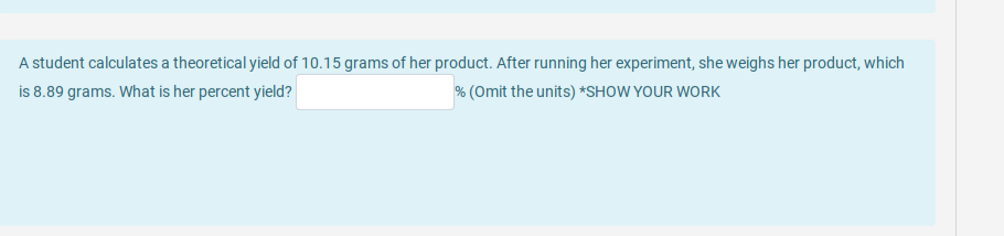 A student calculates a theoretical yield of 10.15 grams of her product. After running her experiment, she weighs her product, which
is 8.89 grams. What is her percent yield?
% (Omit the units) *SHOW YOUR WORK
