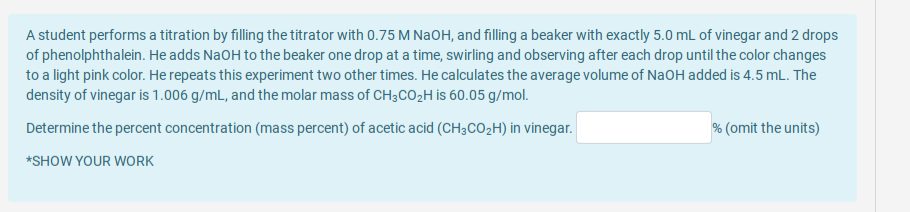 A student performs a titration by filling the titrator with 0.75 M NaOH, and filling a beaker with exactly 5.0 mL of vinegar and 2 drops
of phenolphthalein. He adds NaOH to the beaker one drop at a time, swirling and observing after each drop until the color changes
to a light pink color. He repeats this experiment two other times. He calculates the average volume of NaOH added is 4.5 mL. The
density of vinegar is 1.006 g/mL, and the molar mass of CH3CO2H is 60.05 g/mol.
Determine the percent concentration (mass percent) of acetic acid (CH3CO2H) in vinegar.
% (omit the units)
