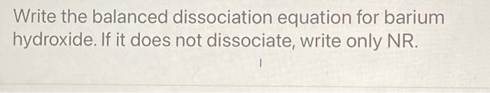 Write the balanced dissociation equation for barium
hydroxide. If it does not dissociate, write only NR.