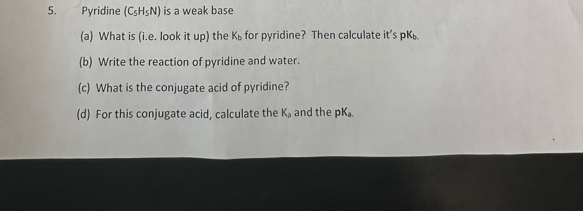 5.
Pyridine (C5H5N) is a weak base
(a) What is (i.e. look it up) the Kb for pyridine? Then calculate it's pkb.
(b) Write the reaction of pyridine and water.
(c) What is the conjugate acid of pyridine?
(d) For this conjugate acid, calculate the Ka and the pka.