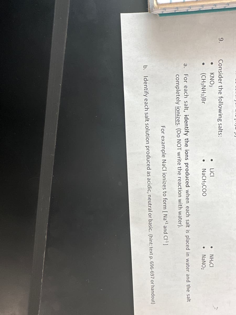 9.
Consider the following salts:
● KNO3
●
(CH3NH3)Br
• LICI
●
NaCH3COO
●
●
NH4CI
NaNO₂
a. For each salt, identify the ions produced when each salt is placed in water and the salt
completely ionizes. (Do NOT write the reaction with water).
For example NaCl ionizes to form [Na+¹ and CI-¹]
b. Identify each salt solution produced as acidic, neutral or basic. (hint: text p. 696-697 or handout)