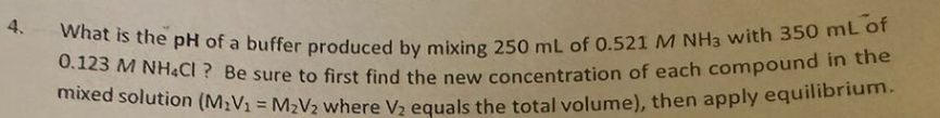 4.
What is the pH of a buffer produced by mixing 250 mL of 0.521 M NH3 with 350 mL of
0.123 M NH4Cl ? Be sure to first find the new concentration of each compound in the
mixed solution (M₂V₁1 = M₂V2 where V₂ equals the total volume), then apply equilibrium.