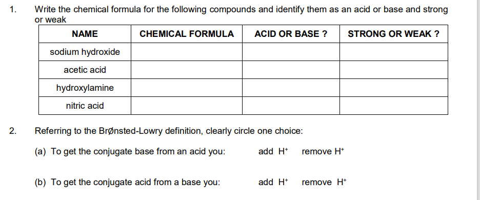 1.
2.
Write the chemical formula for the following compounds and identify them as an acid or base and strong
or weak
CHEMICAL FORMULA ACID OR BASE ?
STRONG OR WEAK ?
NAME
sodium hydroxide
acetic acid
hydroxylamine
nitric acid
Referring to the Brønsted-Lowry definition, clearly circle one choice:
(a) To get the conjugate base from an acid you:
add H+
(b) To get the conjugate acid from a base you:
add H+
remove H*
remove H+