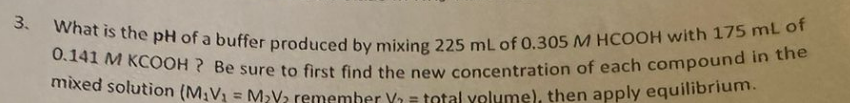 3. What is the pH of a buffer produced by mixing 225 mL of 0.305 M HCOOH with 175 mL of
0.141 M KCOOH? Be sure to first find the new concentration of each compound in the
mixed solution (M₁V₁ = M₂V₂ remember V₁ = total volume), then apply equilibrium.