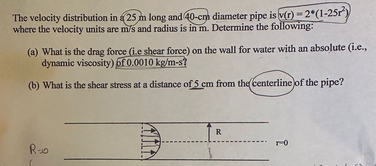 The velocity distribution in a 25 m long and 40-cm diameter pipe is v(r) = 2*(1-25r²)
where the velocity units are m/s and radius is in m. Determine the following:
(a) What is the drag force (i.e shear force) on the wall for water with an absolute (i.e.,
dynamic viscosity) of 0.0010 kg/m-s?
(b) What is the shear stress at a distance of 5 cm from the centerline of the pipe?
R-0
R
r=0