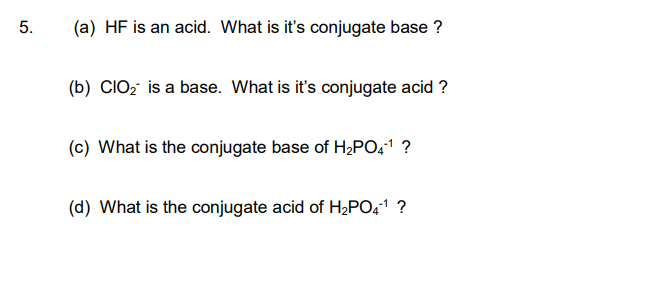 5.
(a) HF is an acid. What is it's conjugate base ?
(b) CIO₂ is a base. What is it's conjugate acid ?
(c) What is the conjugate base of H₂PO4¹ ?
(d) What is the conjugate acid of H₂PO4-¹ ?