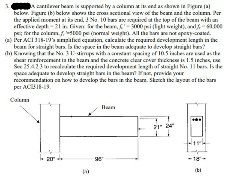 A cantilever beam is supported by a column at its end as shown in Figure (a)
below. Figure (b) below shows the cross sectional view of the beam and the column. Per
the applied moment at its end, 3 No. 10 bars are required at the top of the beam with an
effective depth = 21 in. Given: for the beam, fe' = 3000 psi (light weight), and fy = 60,000
psi; for the column, fe=5000 psi (normal weight). All the bars are not epoxy-coated.
(a) Per ACI 318-19's simplified equation, calculate the required development length in the
beam for straight bars. Is the space in the beam adequate to develop straight bars?
(b) Knowing that the No. 3 U-stirrups with a constant spacing of 10.5 inches are used as the
shear reinforcement in the beam and the concrete clear cover thickness is 1.5 inches, use
Sec 25.4.2.3 to recalculate the required development length of straight No. 11 bars. Is the
space adequate to develop straight bars in the beam? If not, provide your
recommendation on how to develop the bars in the beam. Sketch the layout of the bars
per ACI318-19.
Column
3.
20"
te
(a)
Beam
96"
21" 24"
↓
:
11"
-18"+
(b)