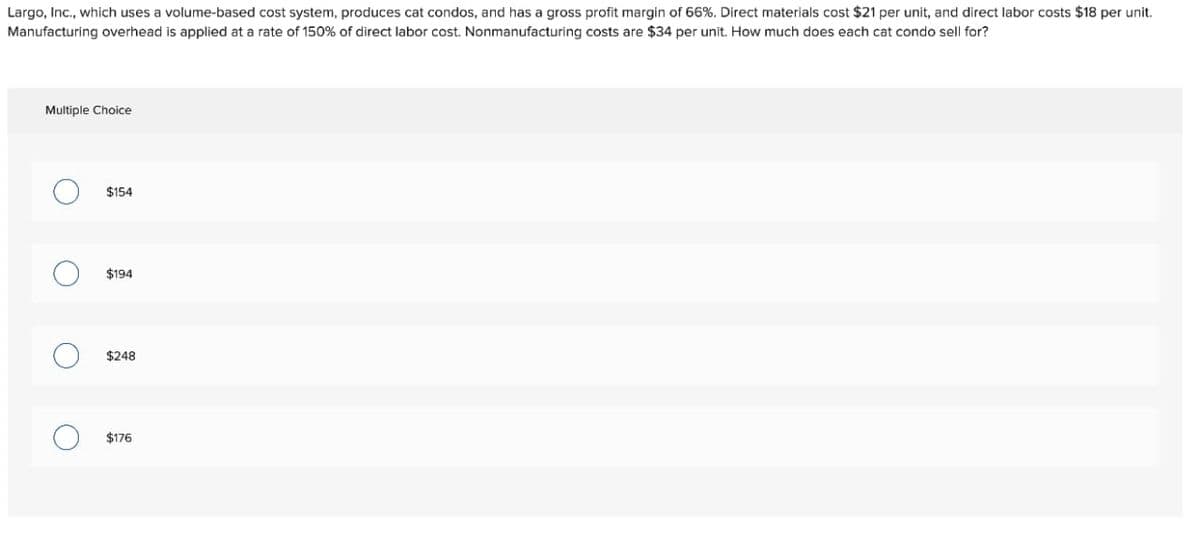 Largo, Inc., which uses a volume-based cost system, produces cat condos, and has a gross profit margin of 66%. Direct materials cost $21 per unit, and direct labor costs $18 per unit.
Manufacturing overhead is applied at a rate of 150% of direct labor cost. Nonmanufacturing costs are $34 per unit. How much does each cat condo sell for?
Multiple Choice
O
O
O
O
$154
$194
$248
$176