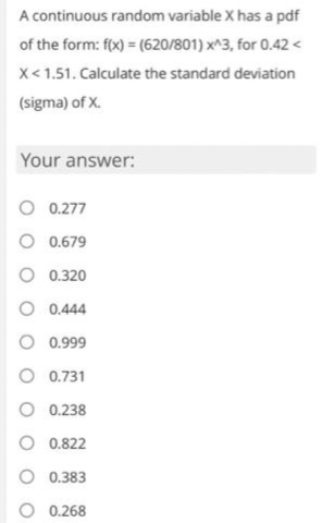 A continuous random variable X has a pdf
of the form: f(x) = (620/801) x^3, for 0.42<
X<1.51. Calculate the standard deviation
(sigma) of X.
Your answer:
0.277
O 0.679
0.320
0.444
0.999
0.731
O 0.238
0.822
O 0.383
0.268