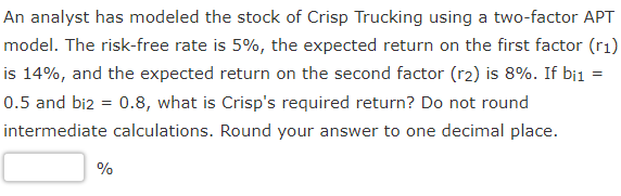 An analyst has modeled the stock of Crisp Trucking using a two-factor APT
model. The risk-free rate is 5%, the expected return on the first factor (r₁)
is 14%, and the expected return on the second factor (r2) is 8%. If bil
0.5 and bi2 = 0.8, what is Crisp's required return? Do not round
intermediate calculations. Round your answer to one decimal place.
%
=