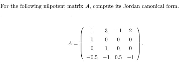 **Problem Statement:**

For the following nilpotent matrix \( A \), compute its Jordan canonical form.

\[ 
A = \begin{pmatrix} 
1 & 3 & -1 & 2 \\ 
0 & 0 & 0 & 0 \\ 
0 & 1 & 0 & 0 \\ 
-0.5 & -1 & 0.5 & -1 
\end{pmatrix} 
\]

**Explanation and Methodology:**

To find the Jordan canonical form of a nilpotent matrix, we first need to determine its eigenvalues and corresponding Jordan blocks. For a nilpotent matrix, all eigenvalues are zero. The size and number of Jordan blocks are determined by the sizes of the chains of generalized eigenvectors.

**Steps to Find the Jordan Canonical Form:**

1. **Eigenvalues:** Since \( A \) is nilpotent, its eigenvalue is 0.
2. **Find the Kernel and Generalized Kernel:** 
   - \( \text{Ker}(A) \)
   - \( \text{Im}(A) \)
   - Higher powers of \( A \) may be used to find the chain of generalized eigenvectors.

3. **Construct Jordan Blocks:**
   - Determine the sizes of Jordan blocks from the dimensions of kernels and generalized kernels of powers of \( A \).

The result will be a matrix \( J \) where the main diagonal has zeros, and each Jordan block is filled with 1's on the super-diagonal.

**Conclusion:**

After calculating, you'd find that the Jordan canonical form of matrix \( A \) is block diagonal, with each block corresponding to a chain of generalized eigenvectors.