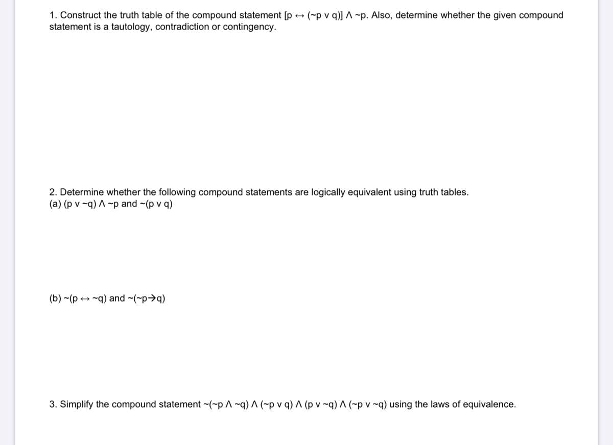 1. Construct the truth table of the compound statement [p + (~p v q)] ^ ~p. Also, determine whether the given compound
statement is a tautology, contradiction or contingency.
2. Determine whether the following compound statements are logically equivalent using truth tables.
(a) (p v ~q) A ~p and ~(p v q)
(b) ~(p → ~q) and ~(~p>q)
3. Simplify the compound statement ~(~p ^ ~q) ^ (~p v q) ^ (p v ~q) ^ (~p v ~q) using the laws of equivalence.
